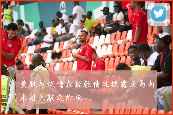 曼联与埃德森接触情况披露交易尚未进入敲定阶段