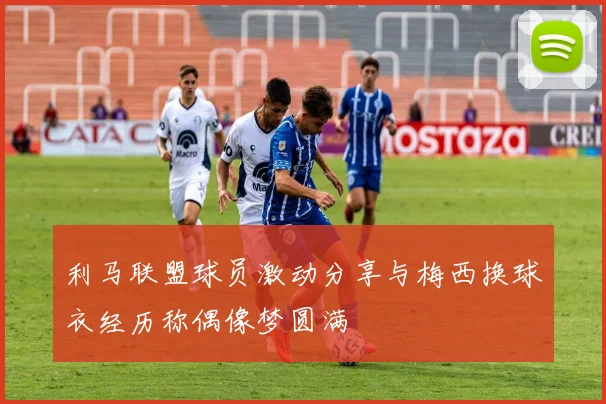利马联盟球员激动分享与梅西换球衣经历称偶像梦圆满