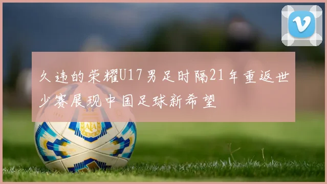 久违的荣耀U17男足时隔21年重返世少赛展现中国足球新希望