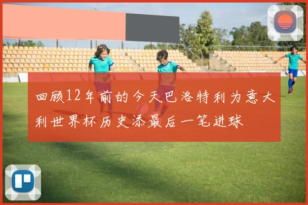 回顾12年前的今天巴洛特利为意大利世界杯历史添最后一笔进球