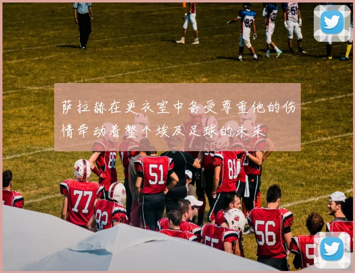 萨拉赫在更衣室中备受尊重他的伤情牵动着整个埃及足球的未来