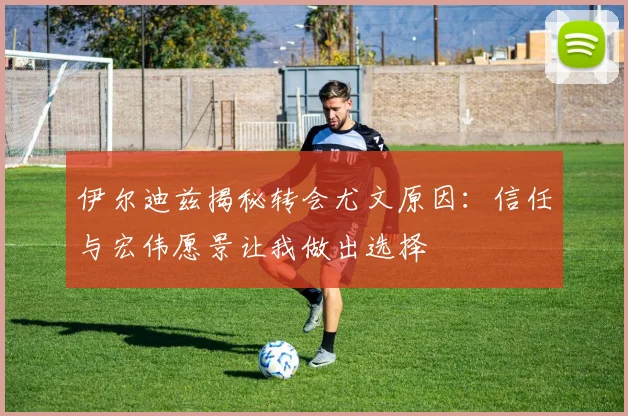 伊尔迪兹揭秘转会尤文原因：信任与宏伟愿景让我做出选择