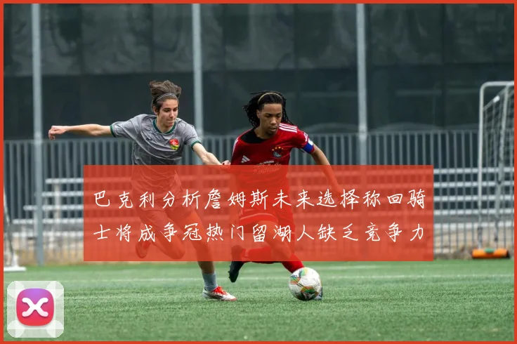 巴克利分析詹姆斯未来选择称回骑士将成争冠热门留湖人缺乏竞争力