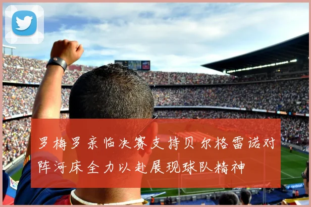 罗梅罗亲临决赛支持贝尔格雷诺对阵河床全力以赴展现球队精神