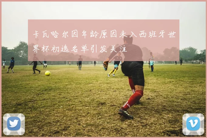 卡瓦哈尔因年龄原因未入西班牙世界杯初选名单引发关注