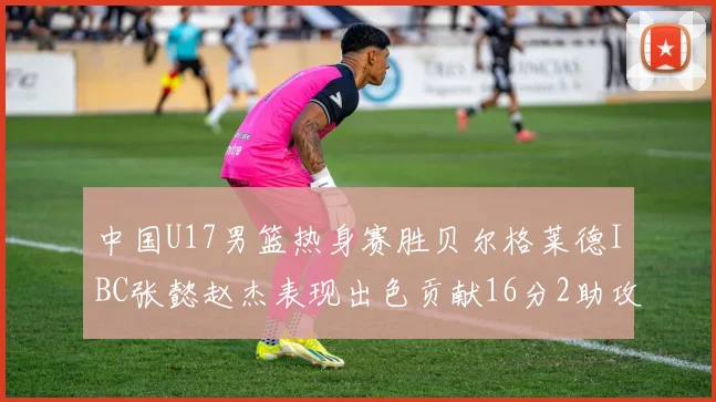 中国U17男篮热身赛胜贝尔格莱德IBC张懿赵杰表现出色贡献16分2助攻2抢断