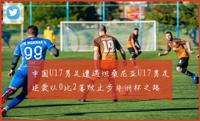 中国U17男足遭遇坦桑尼亚U17男足逆袭以0比2落败止步非洲杯之路