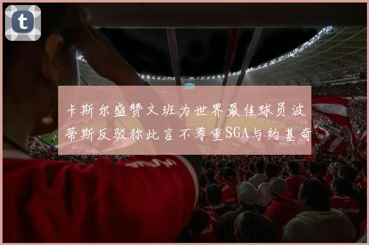 卡斯尔盛赞文班为世界最佳球员波蒂斯反驳称此言不尊重SGA与约基奇