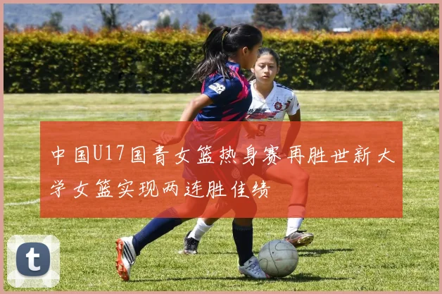中国U17国青女篮热身赛再胜世新大学女篮实现两连胜佳绩