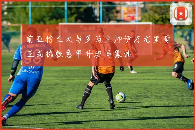 前亚特兰大与罗马主帅伊万尤里奇正式执教意甲升班马蒙扎