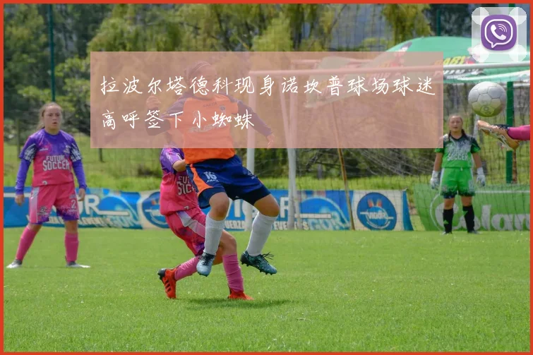 拉波尔塔德科现身诺坎普球场球迷高呼签下小蜘蛛