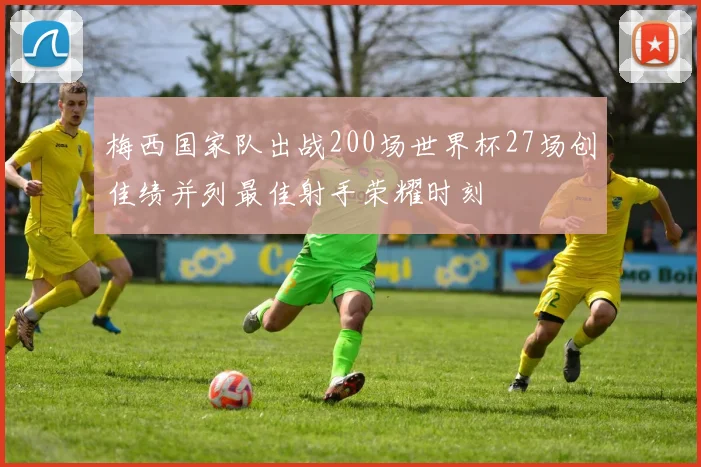 梅西国家队出战200场世界杯27场创佳绩并列最佳射手荣耀时刻