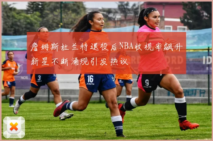 詹姆斯杜兰特退役后NBA收视率飙升新星不断涌现引发热议