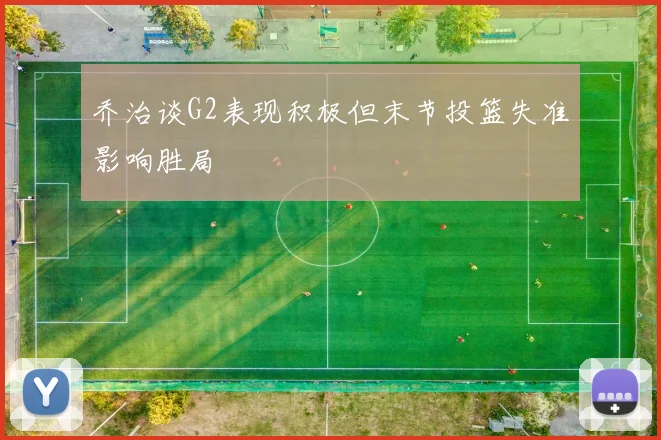 乔治谈G2表现积极但末节投篮失准影响胜局
