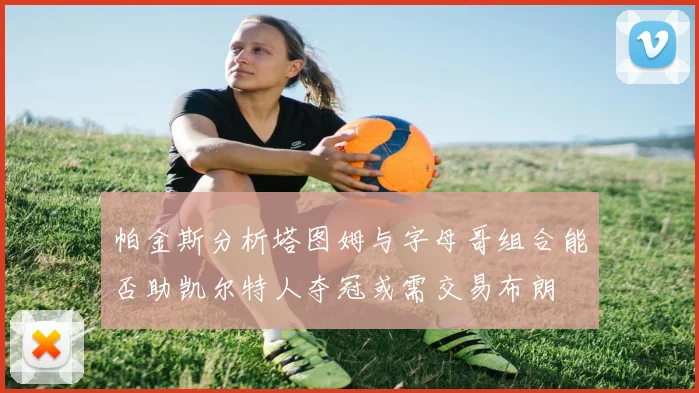 帕金斯分析塔图姆与字母哥组合能否助凯尔特人夺冠或需交易布朗