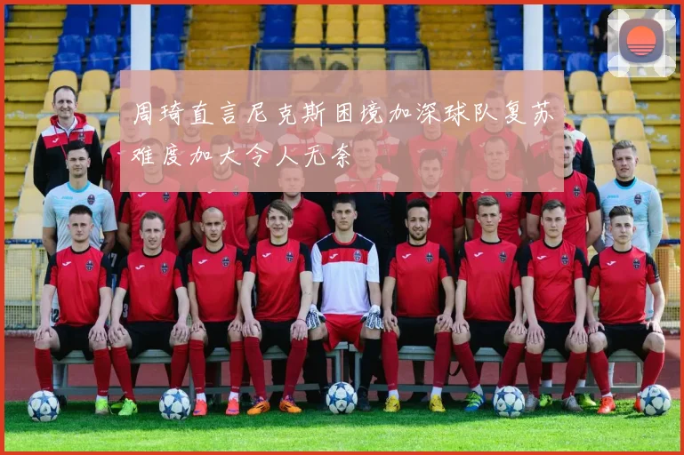 周琦直言尼克斯困境加深球队复苏难度加大令人无奈