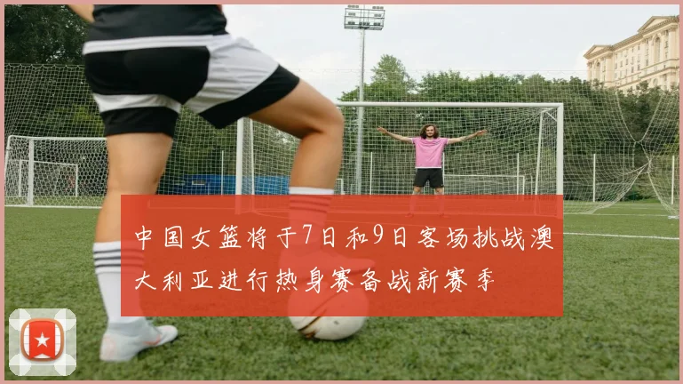 中国女篮将于7日和9日客场挑战澳大利亚进行热身赛备战新赛季
