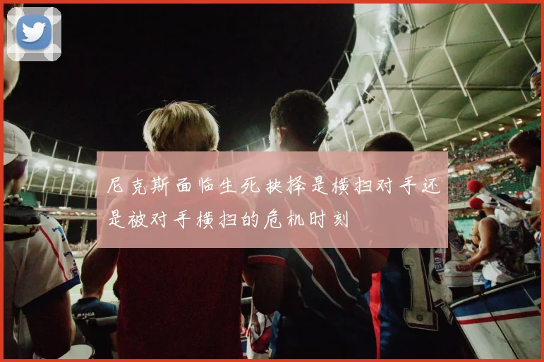 尼克斯面临生死抉择是横扫对手还是被对手横扫的危机时刻