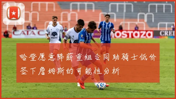 哈登愿意降薪重组合同助骑士低价签下詹姆斯的可能性分析