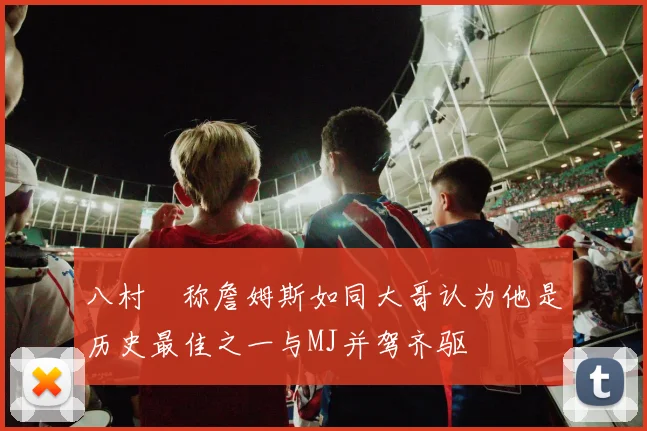 八村塁称詹姆斯如同大哥认为他是历史最佳之一与MJ并驾齐驱