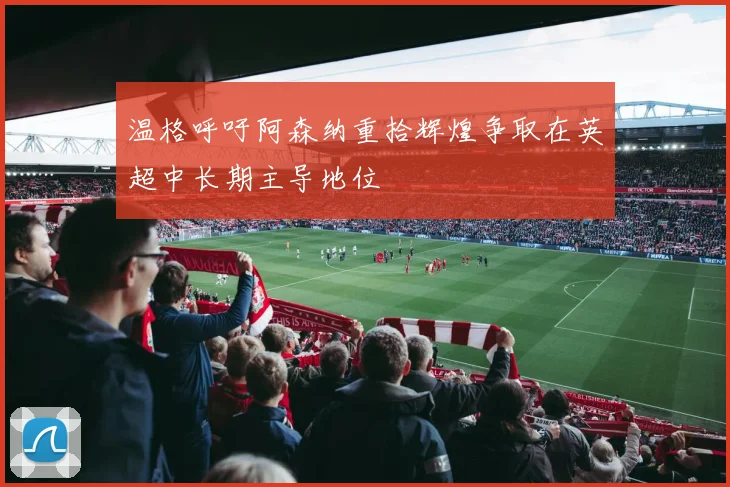 温格呼吁阿森纳重拾辉煌争取在英超中长期主导地位