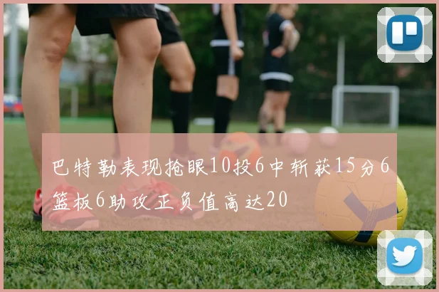 巴特勒表现抢眼10投6中斩获15分6篮板6助攻正负值高达20
