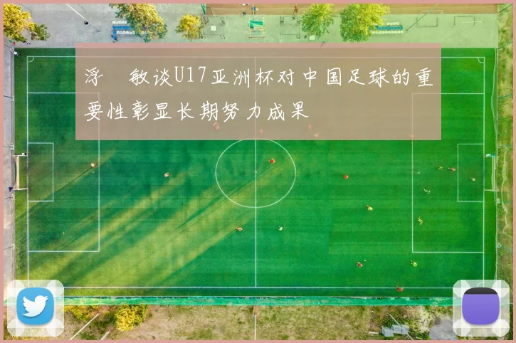浮嶋敏谈U17亚洲杯对中国足球的重要性彰显长期努力成果