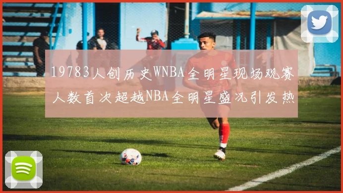 19783人创历史WNBA全明星现场观赛人数首次超越NBA全明星盛况引发热议