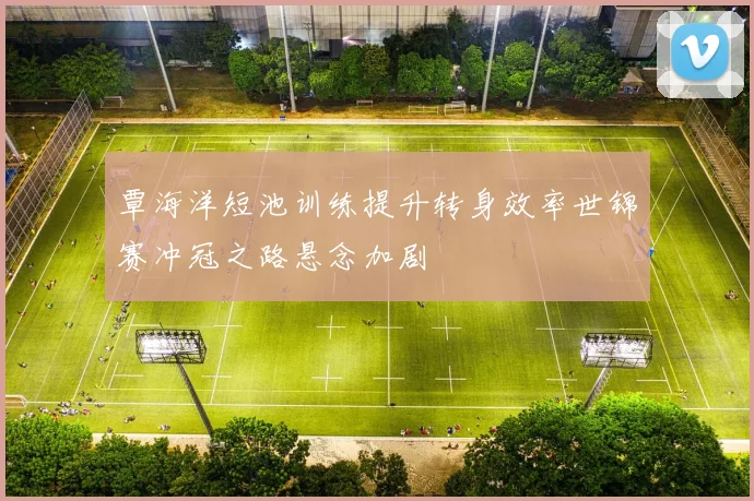 覃海洋短池训练提升转身效率世锦赛冲冠之路悬念加剧